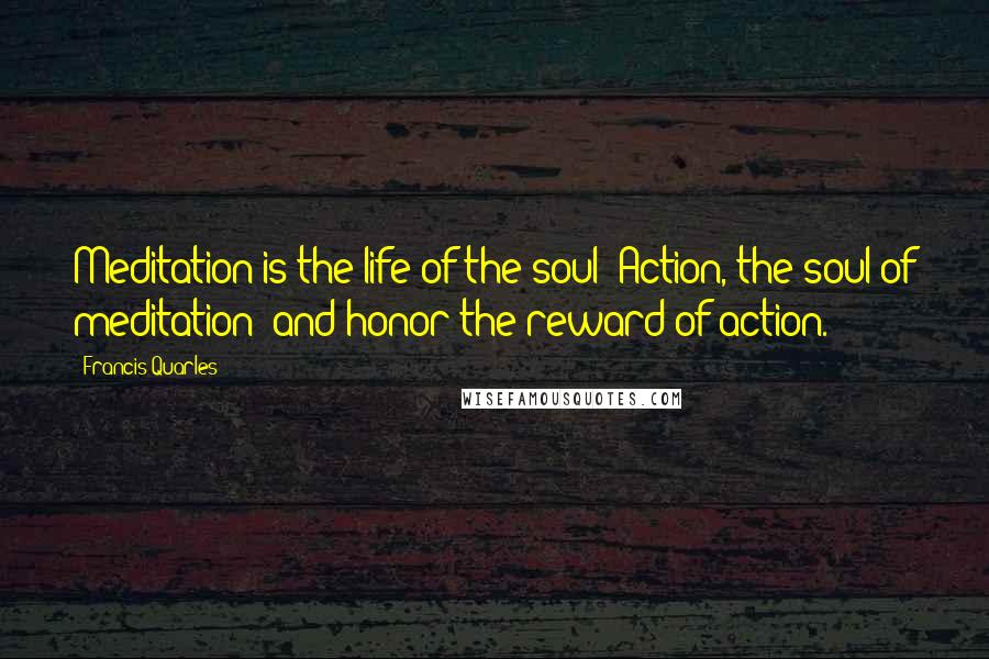 Francis Quarles Quotes: Meditation is the life of the soul: Action, the soul of meditation; and honor the reward of action.