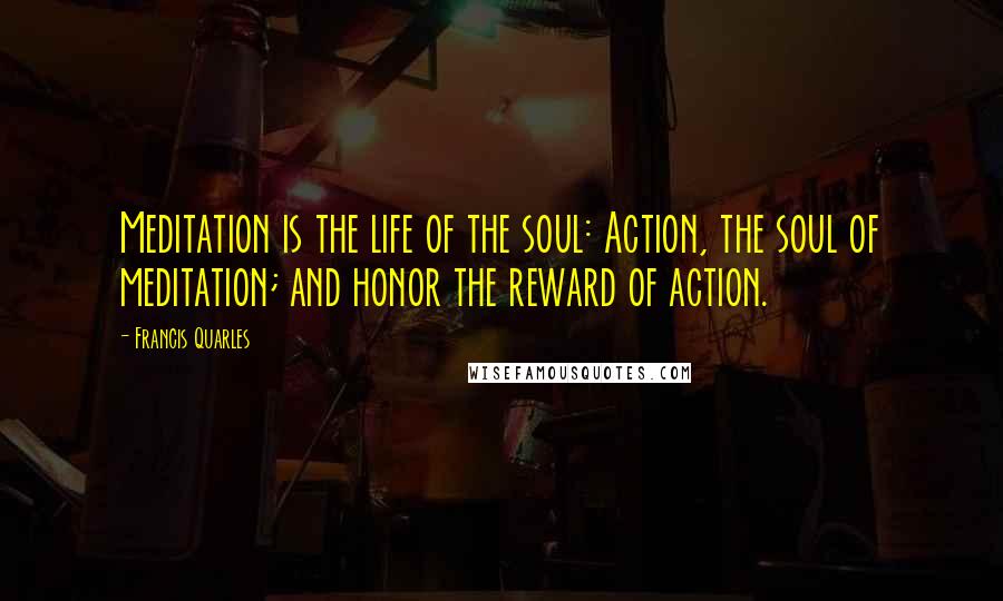 Francis Quarles Quotes: Meditation is the life of the soul: Action, the soul of meditation; and honor the reward of action.