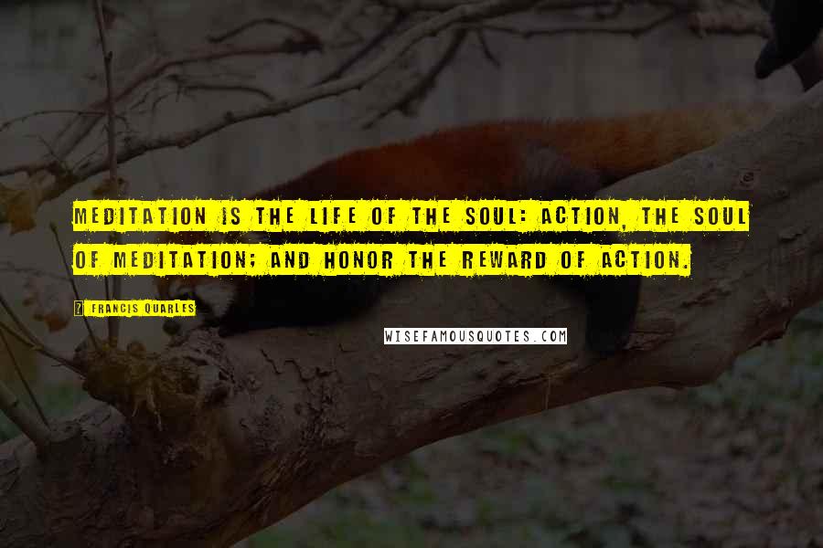 Francis Quarles Quotes: Meditation is the life of the soul: Action, the soul of meditation; and honor the reward of action.