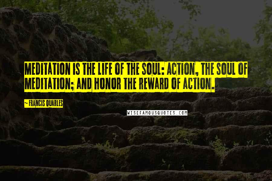 Francis Quarles Quotes: Meditation is the life of the soul: Action, the soul of meditation; and honor the reward of action.