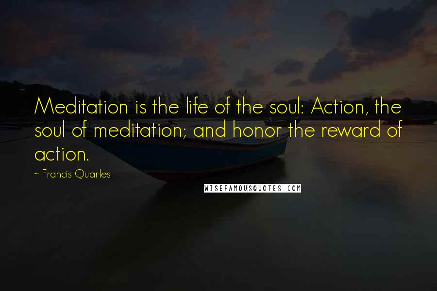 Francis Quarles Quotes: Meditation is the life of the soul: Action, the soul of meditation; and honor the reward of action.