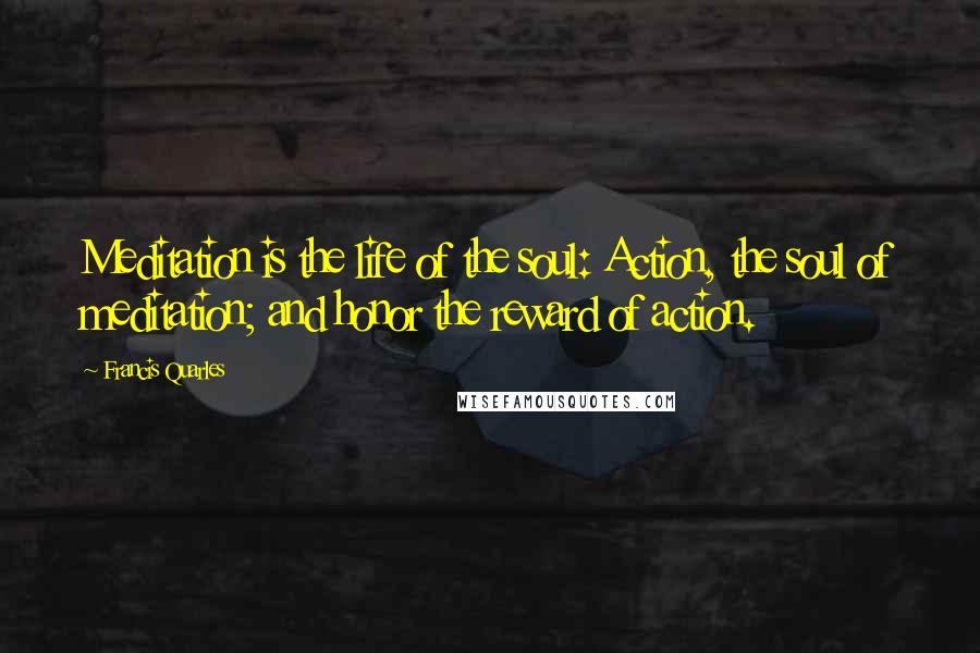 Francis Quarles Quotes: Meditation is the life of the soul: Action, the soul of meditation; and honor the reward of action.