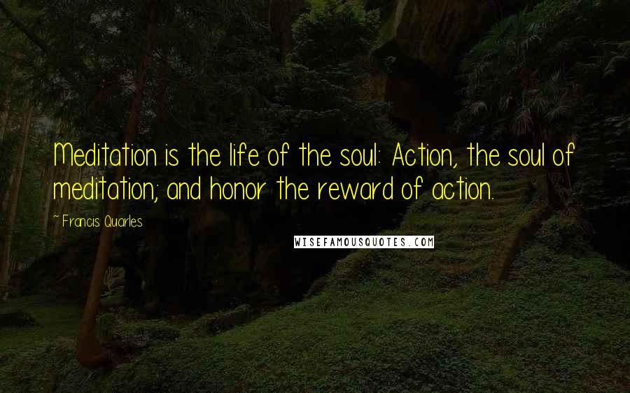 Francis Quarles Quotes: Meditation is the life of the soul: Action, the soul of meditation; and honor the reward of action.