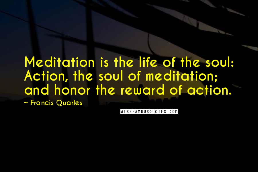 Francis Quarles Quotes: Meditation is the life of the soul: Action, the soul of meditation; and honor the reward of action.