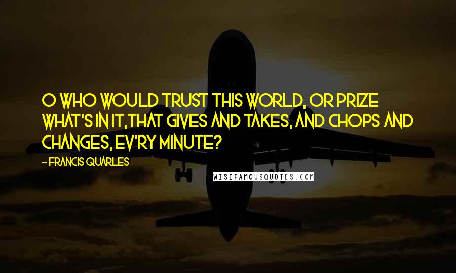 Francis Quarles Quotes: O who would trust this world, or prize what's in it,That gives and takes, and chops and changes, ev'ry minute?