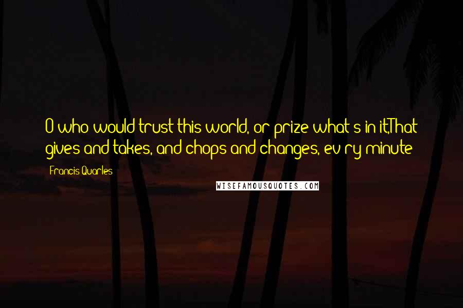 Francis Quarles Quotes: O who would trust this world, or prize what's in it,That gives and takes, and chops and changes, ev'ry minute?