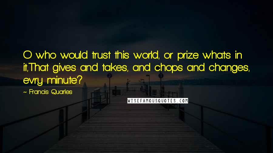 Francis Quarles Quotes: O who would trust this world, or prize what's in it,That gives and takes, and chops and changes, ev'ry minute?