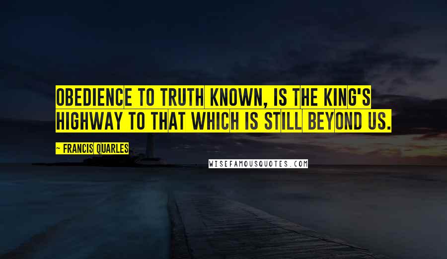 Francis Quarles Quotes: Obedience to truth known, is the king's highway to that which is still beyond us.