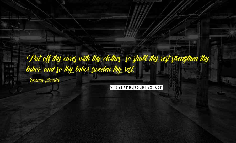 Francis Quarles Quotes: Put off thy cares with thy clothes; so shall thy rest strengthen thy labor, and so thy labor sweeten thy rest.