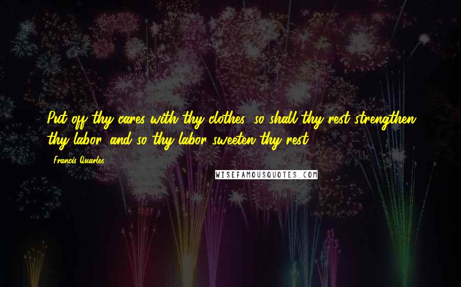 Francis Quarles Quotes: Put off thy cares with thy clothes; so shall thy rest strengthen thy labor, and so thy labor sweeten thy rest.