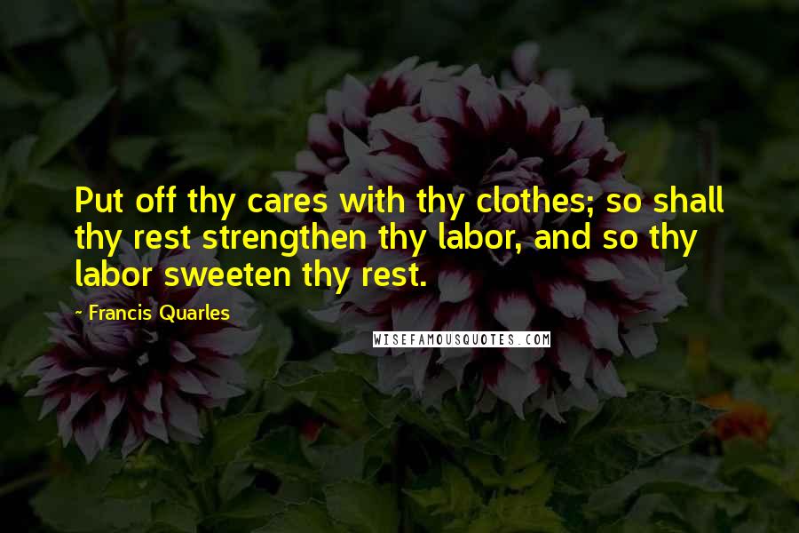 Francis Quarles Quotes: Put off thy cares with thy clothes; so shall thy rest strengthen thy labor, and so thy labor sweeten thy rest.