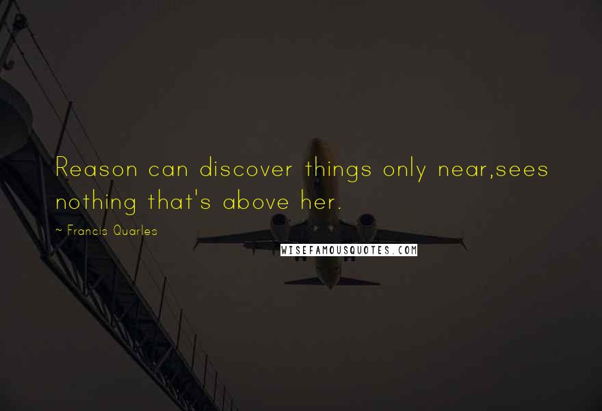 Francis Quarles Quotes: Reason can discover things only near,sees nothing that's above her.