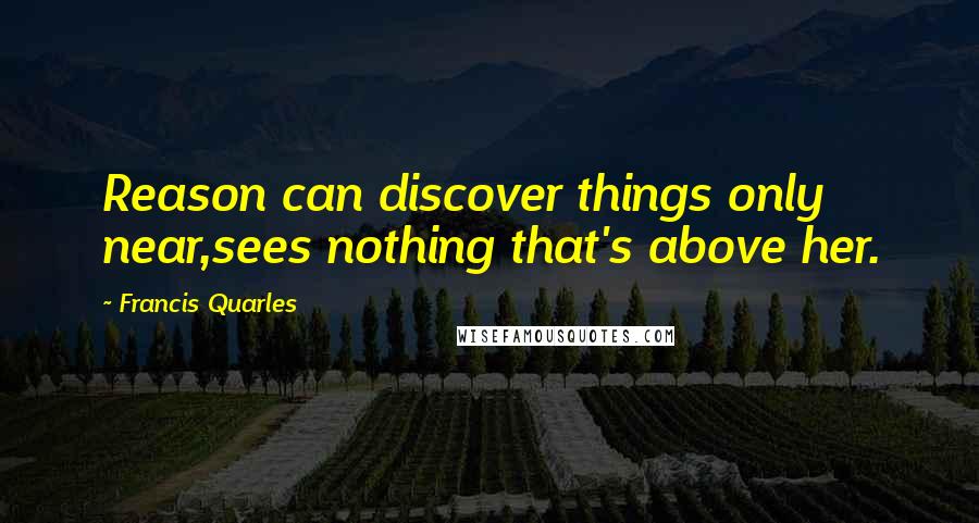 Francis Quarles Quotes: Reason can discover things only near,sees nothing that's above her.