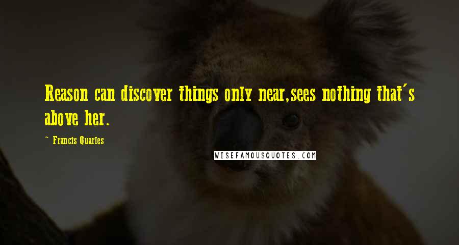 Francis Quarles Quotes: Reason can discover things only near,sees nothing that's above her.