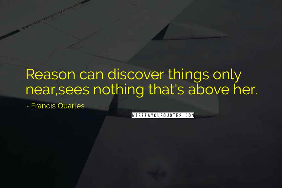 Francis Quarles Quotes: Reason can discover things only near,sees nothing that's above her.