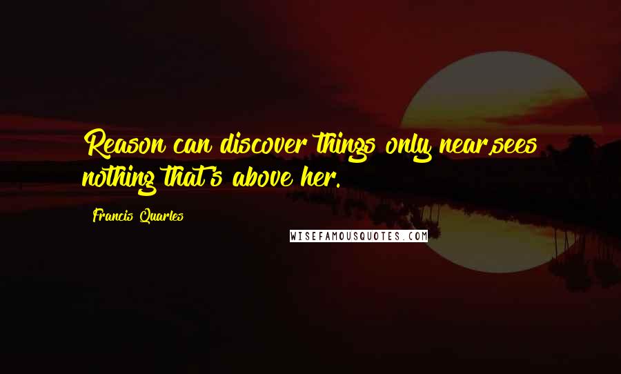 Francis Quarles Quotes: Reason can discover things only near,sees nothing that's above her.