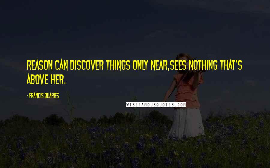 Francis Quarles Quotes: Reason can discover things only near,sees nothing that's above her.