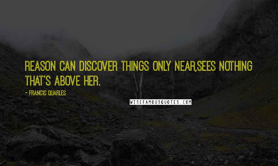 Francis Quarles Quotes: Reason can discover things only near,sees nothing that's above her.