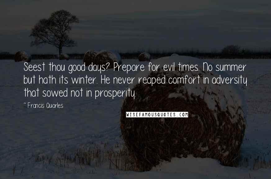 Francis Quarles Quotes: Seest thou good days? Prepare for evil times. No summer but hath its winter. He never reaped comfort in adversity that sowed not in prosperity.