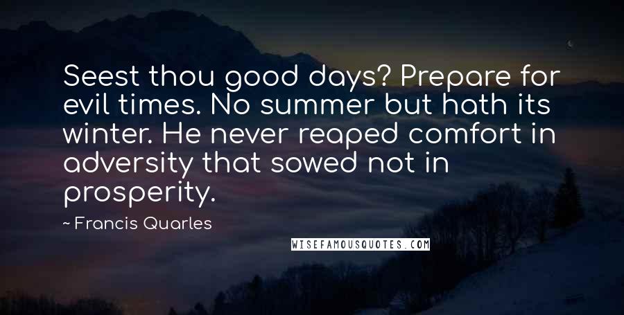 Francis Quarles Quotes: Seest thou good days? Prepare for evil times. No summer but hath its winter. He never reaped comfort in adversity that sowed not in prosperity.