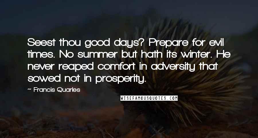 Francis Quarles Quotes: Seest thou good days? Prepare for evil times. No summer but hath its winter. He never reaped comfort in adversity that sowed not in prosperity.