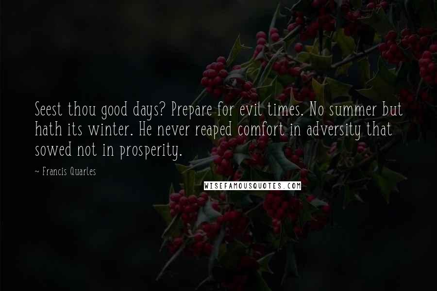 Francis Quarles Quotes: Seest thou good days? Prepare for evil times. No summer but hath its winter. He never reaped comfort in adversity that sowed not in prosperity.