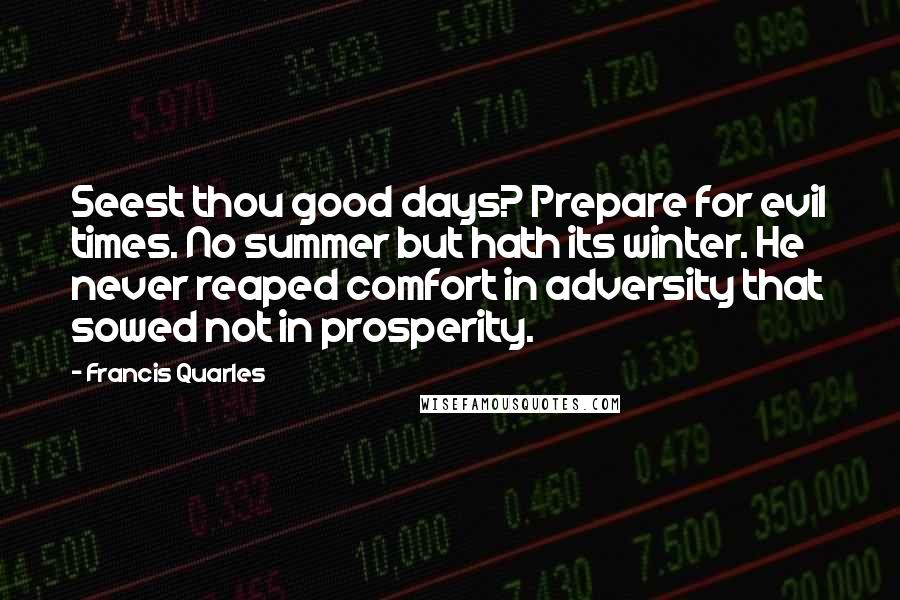 Francis Quarles Quotes: Seest thou good days? Prepare for evil times. No summer but hath its winter. He never reaped comfort in adversity that sowed not in prosperity.