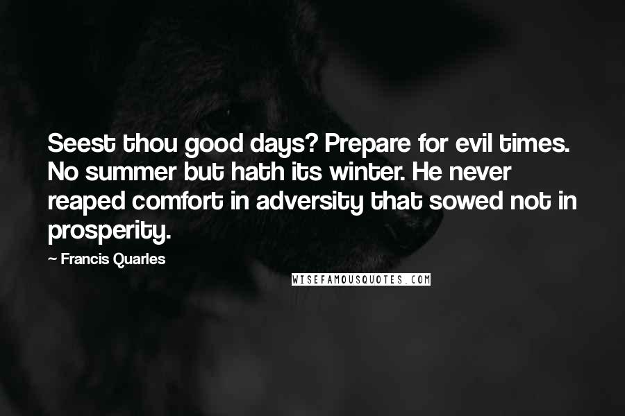 Francis Quarles Quotes: Seest thou good days? Prepare for evil times. No summer but hath its winter. He never reaped comfort in adversity that sowed not in prosperity.