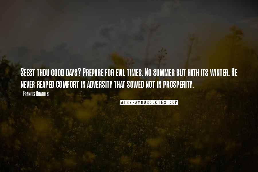 Francis Quarles Quotes: Seest thou good days? Prepare for evil times. No summer but hath its winter. He never reaped comfort in adversity that sowed not in prosperity.