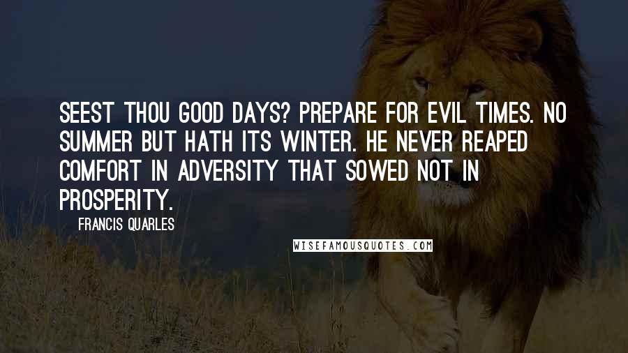 Francis Quarles Quotes: Seest thou good days? Prepare for evil times. No summer but hath its winter. He never reaped comfort in adversity that sowed not in prosperity.