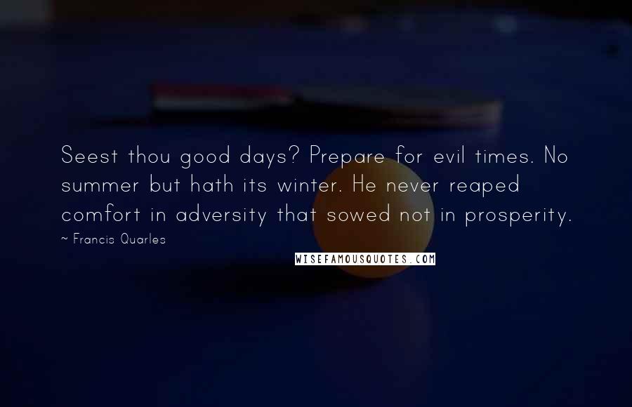 Francis Quarles Quotes: Seest thou good days? Prepare for evil times. No summer but hath its winter. He never reaped comfort in adversity that sowed not in prosperity.