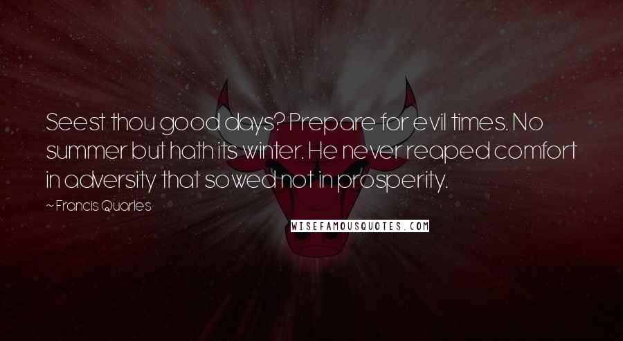 Francis Quarles Quotes: Seest thou good days? Prepare for evil times. No summer but hath its winter. He never reaped comfort in adversity that sowed not in prosperity.