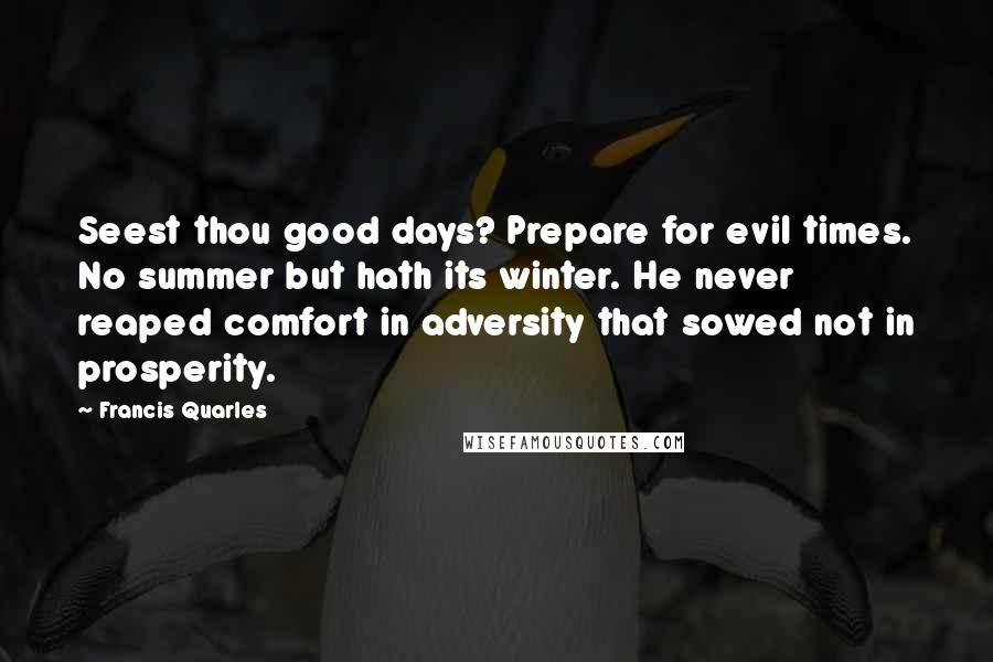 Francis Quarles Quotes: Seest thou good days? Prepare for evil times. No summer but hath its winter. He never reaped comfort in adversity that sowed not in prosperity.