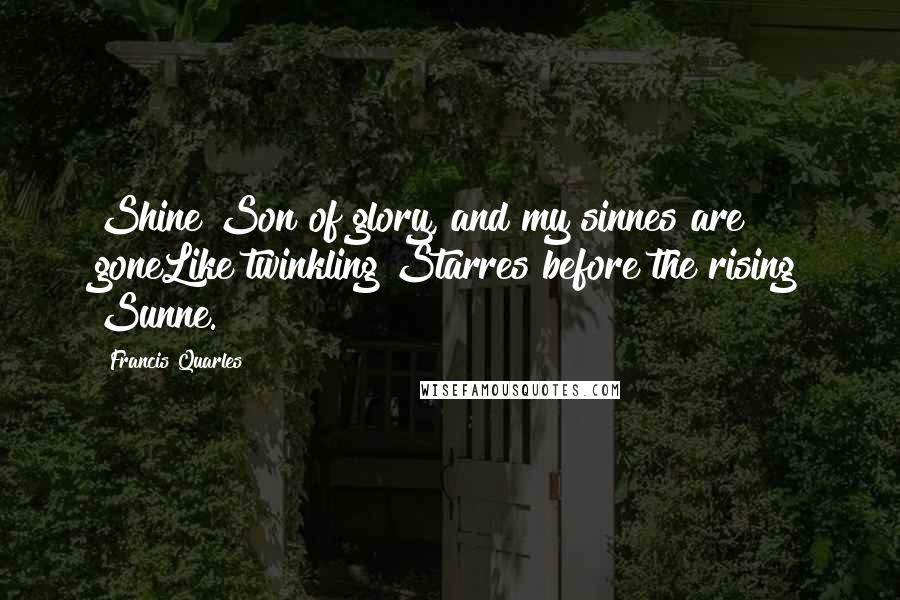 Francis Quarles Quotes: Shine Son of glory, and my sinnes are goneLike twinkling Starres before the rising Sunne.