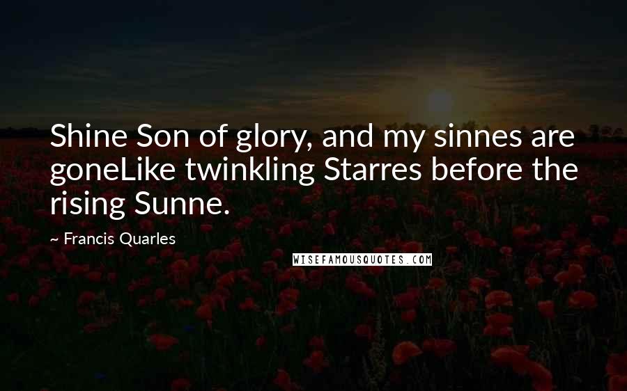Francis Quarles Quotes: Shine Son of glory, and my sinnes are goneLike twinkling Starres before the rising Sunne.