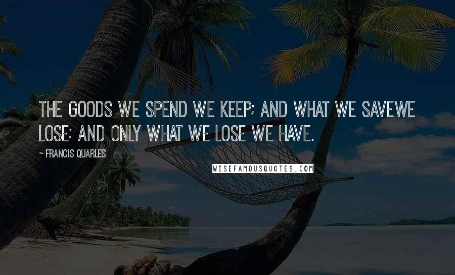 Francis Quarles Quotes: The goods we spend we keep; and what we saveWe lose; and only what we lose we have.
