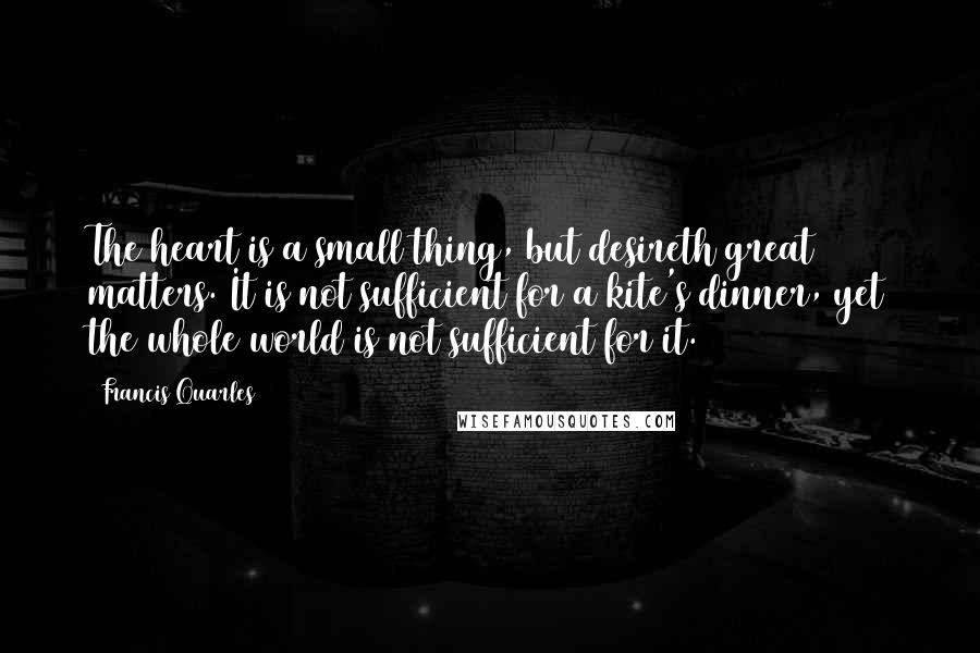 Francis Quarles Quotes: The heart is a small thing, but desireth great matters. It is not sufficient for a kite's dinner, yet the whole world is not sufficient for it.