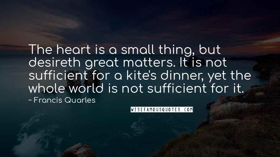 Francis Quarles Quotes: The heart is a small thing, but desireth great matters. It is not sufficient for a kite's dinner, yet the whole world is not sufficient for it.