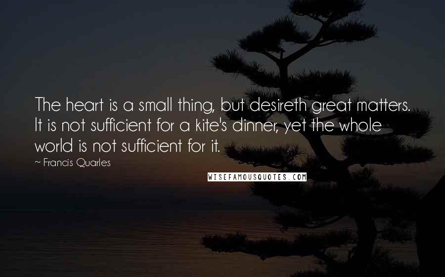 Francis Quarles Quotes: The heart is a small thing, but desireth great matters. It is not sufficient for a kite's dinner, yet the whole world is not sufficient for it.