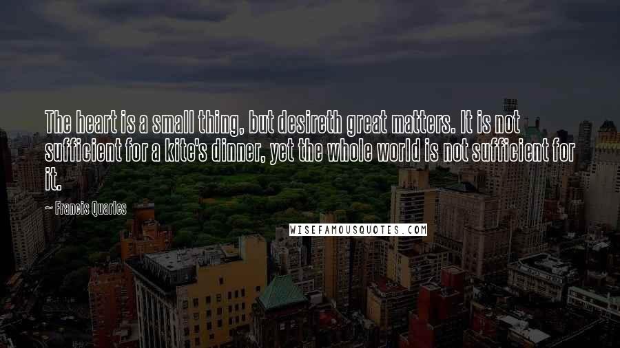 Francis Quarles Quotes: The heart is a small thing, but desireth great matters. It is not sufficient for a kite's dinner, yet the whole world is not sufficient for it.