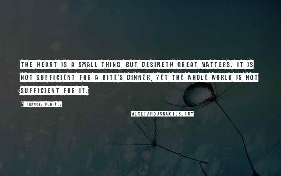 Francis Quarles Quotes: The heart is a small thing, but desireth great matters. It is not sufficient for a kite's dinner, yet the whole world is not sufficient for it.