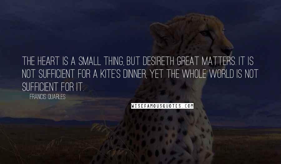 Francis Quarles Quotes: The heart is a small thing, but desireth great matters. It is not sufficient for a kite's dinner, yet the whole world is not sufficient for it.