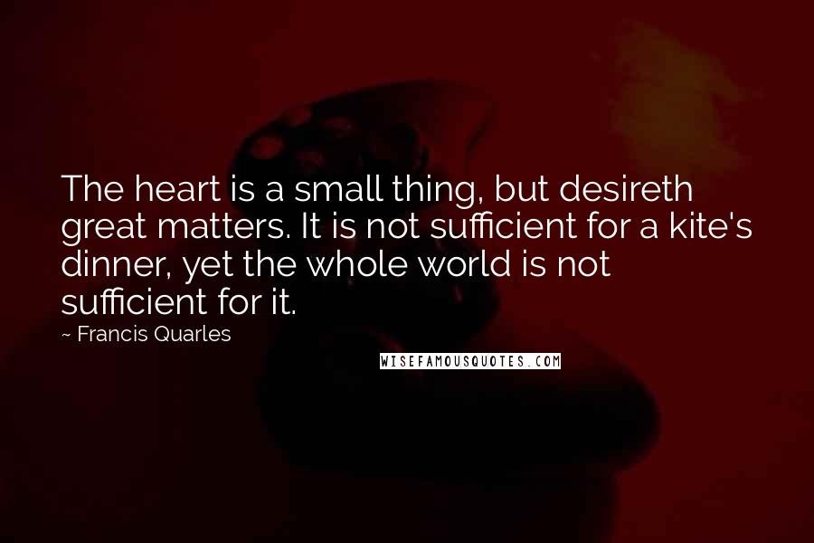 Francis Quarles Quotes: The heart is a small thing, but desireth great matters. It is not sufficient for a kite's dinner, yet the whole world is not sufficient for it.