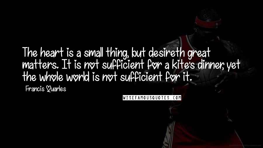 Francis Quarles Quotes: The heart is a small thing, but desireth great matters. It is not sufficient for a kite's dinner, yet the whole world is not sufficient for it.