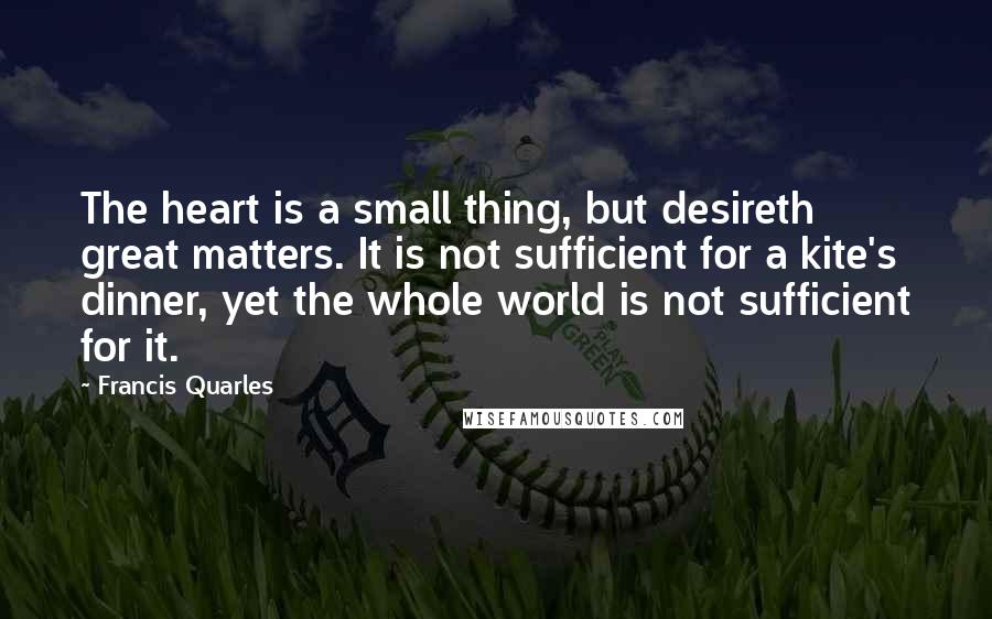 Francis Quarles Quotes: The heart is a small thing, but desireth great matters. It is not sufficient for a kite's dinner, yet the whole world is not sufficient for it.