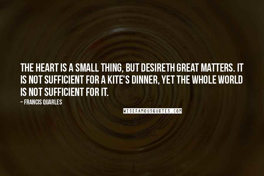 Francis Quarles Quotes: The heart is a small thing, but desireth great matters. It is not sufficient for a kite's dinner, yet the whole world is not sufficient for it.