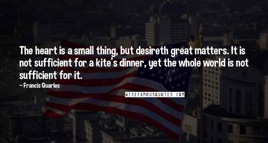 Francis Quarles Quotes: The heart is a small thing, but desireth great matters. It is not sufficient for a kite's dinner, yet the whole world is not sufficient for it.