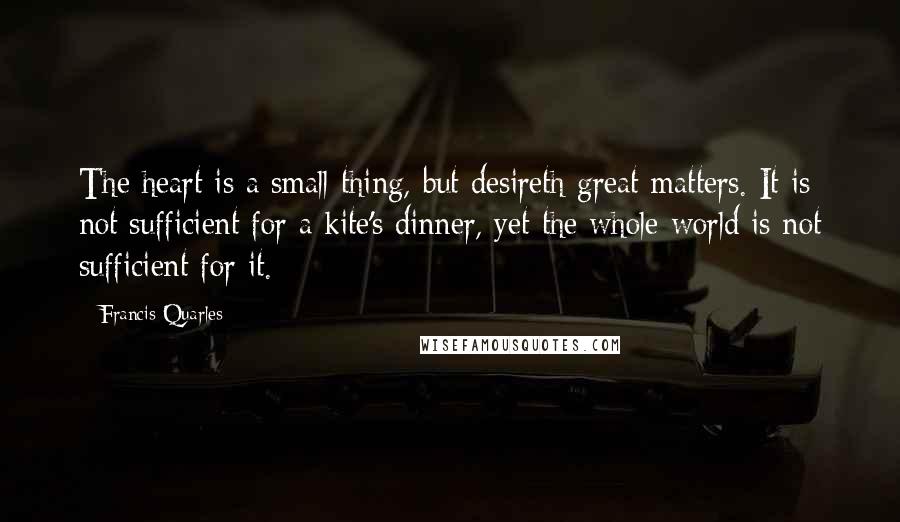 Francis Quarles Quotes: The heart is a small thing, but desireth great matters. It is not sufficient for a kite's dinner, yet the whole world is not sufficient for it.