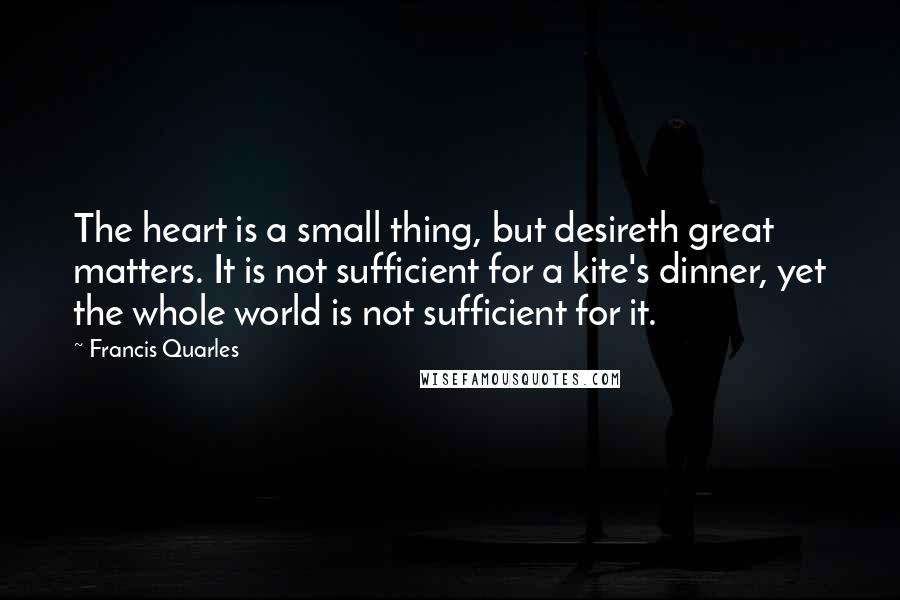 Francis Quarles Quotes: The heart is a small thing, but desireth great matters. It is not sufficient for a kite's dinner, yet the whole world is not sufficient for it.