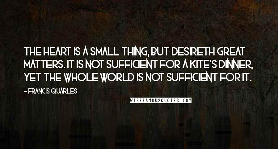 Francis Quarles Quotes: The heart is a small thing, but desireth great matters. It is not sufficient for a kite's dinner, yet the whole world is not sufficient for it.